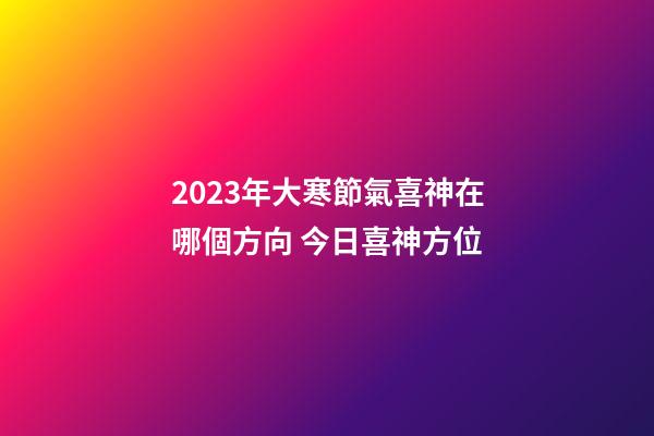2023年大寒節氣喜神在哪個方向 今日喜神方位
